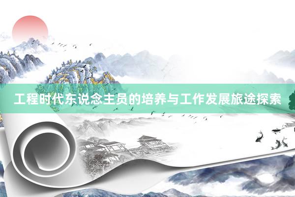 工程时代东说念主员的培养与工作发展旅途探索